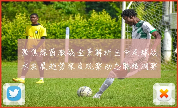 聚焦绿茵激战全景解析当今足球战术发展趋势深度观察动态脉络洞察