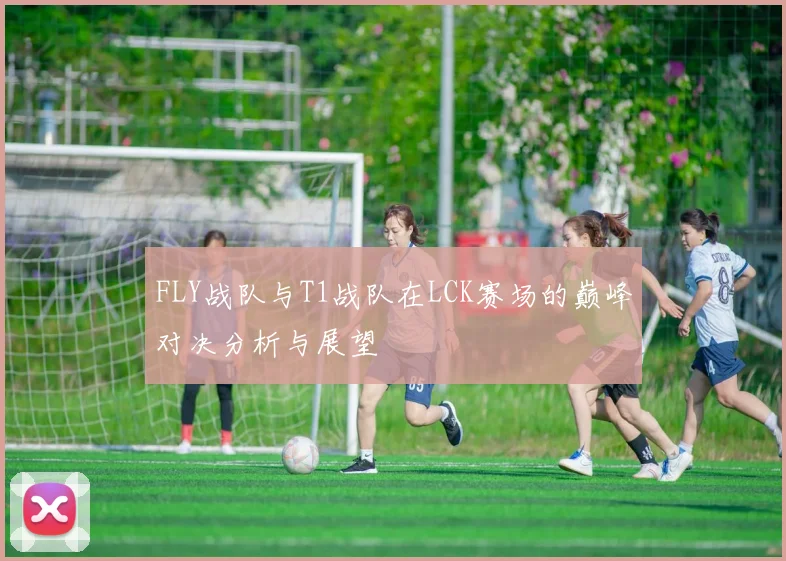 FLY战队与T1战队在LCK赛场的巅峰对决分析与展望