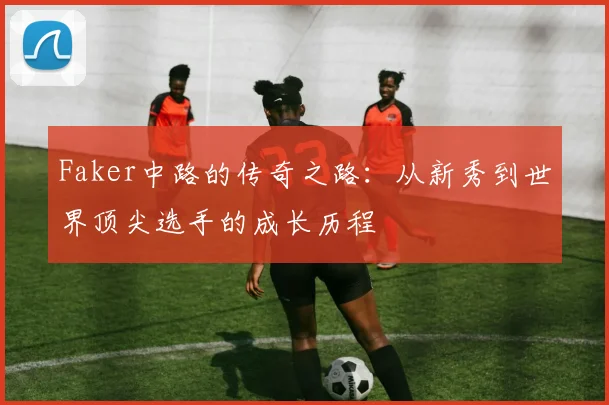 Faker中路的传奇之路：从新秀到世界顶尖选手的成长历程