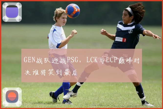 GEN战队迎战PSG，LCK与LCP巅峰对决谁将笑到最后