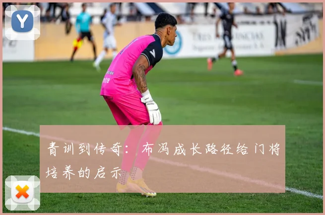 青训到传奇：布冯成长路径给门将培养的启示