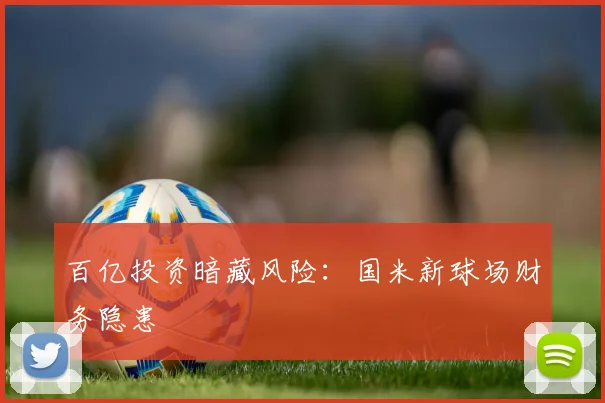 百亿投资暗藏风险：国米新球场财务隐患