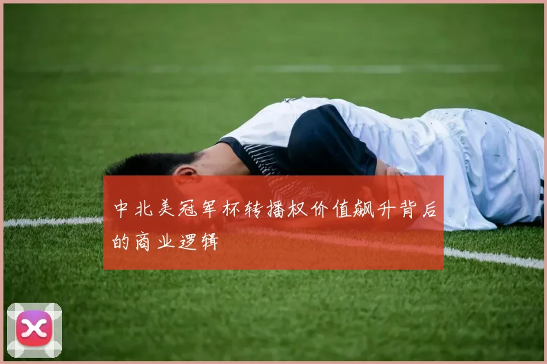 中北美冠军杯转播权价值飙升背后的商业逻辑
