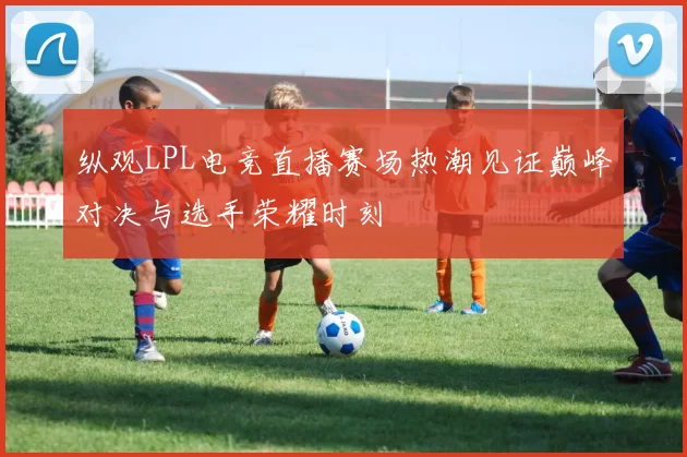 纵观LPL电竞直播赛场热潮见证巅峰对决与选手荣耀时刻