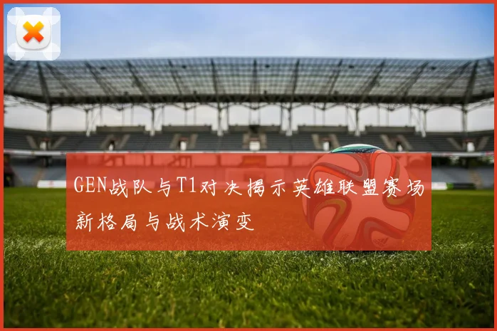 GEN战队与T1对决揭示英雄联盟赛场新格局与战术演变