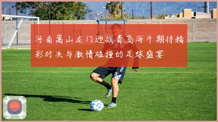 河南嵩山龙门迎战青岛海牛期待精彩对决与激情碰撞的足球盛宴
