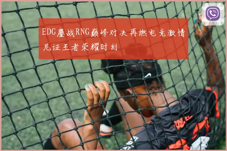 EDG鏖战RNG巅峰对决再燃电竞激情见证王者荣耀时刻