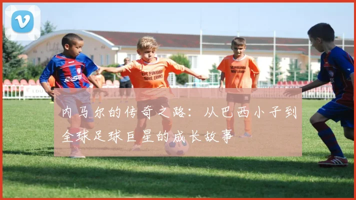 内马尔的传奇之路：从巴西小子到全球足球巨星的成长故事